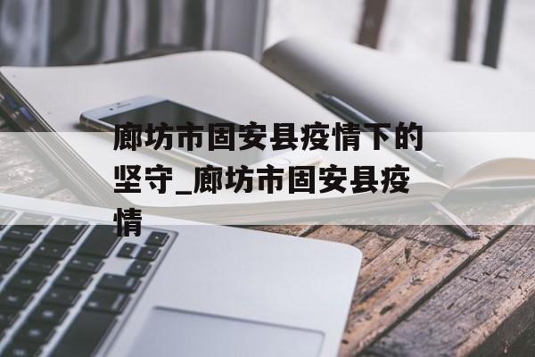 廊坊市固安县疫情下的坚守_廊坊市固安县疫情